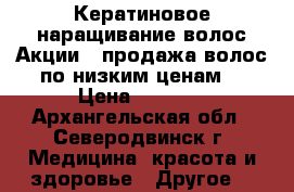 Кератиновое наращивание волос!Акции!!!продажа волос по низким ценам! › Цена ­ 2 000 - Архангельская обл., Северодвинск г. Медицина, красота и здоровье » Другое   
